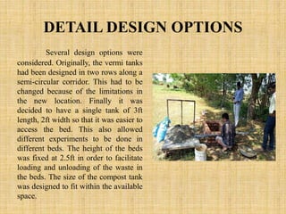 DETAIL DESIGN OPTIONS
Several design options were
considered. Originally, the vermi tanks
had been designed in two rows along a
semi-circular corridor. This had to be
changed because of the limitations in
the new location. Finally it was
decided to have a single tank of 3ft
length, 2ft width so that it was easier to
access the bed. This also allowed
different experiments to be done in
different beds. The height of the beds
was fixed at 2.5ft in order to facilitate
loading and unloading of the waste in
the beds. The size of the compost tank
was designed to fit within the available
space.
 