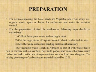 PREPARATION
• For vermicomposting the basic needs are Vegetable and Fruit scraps i.e.,
organic waste, space or house for earthworm and water for moisture
control.
• For the preparation of food for earthworm, following steps should be
carried out.
1) Collect the organic waste and sorting is must.
2) Cut the large pieces of organic waste to about 1 cubic inch in size.
3) Mix the waste with other bedding materials if necessary.
The vegetable waste is rich in Nitrogen so mix it with waste that is
rich in Carbon such as sawdust, rice husk, paper, and wastes that have much
carbon are added with rich nitrogen contents such as fresh cow dung etc. The
mixing percentage of carbonaceous material should be 10 %.
 