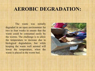 AEROBIC DEGRADATION:
The waste was initially
degraded in an open environment for
two to four weeks to ensure that the
waste could be consumed easily by
the worms. The challenge is to allow
the temperature to increase due to
biological degradation, but while
keeping the waste well aerated will
lower the temperature, when the
waste is placed in the worm bed.
 