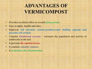 ADVANTAGES OF
VERMICOMPOST
• Provides excellent effect on overall plant growth.
• Easy to apply ,handle and store.
• Improves soil structure, texture,aeration,water holding capacity and
prevents soil erosion.
• Contains Earthworm cocoons – increases the population and activity of
earthworm in the soil.
• It prevents the nutrient losses.
• It contains valuable vitamins.
• It neutralizes the soil protection.
 