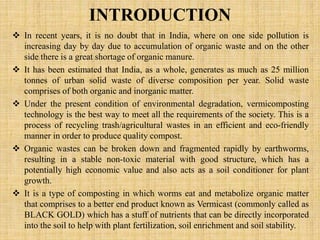 INTRODUCTION
 In recent years, it is no doubt that in India, where on one side pollution is
increasing day by day due to accumulation of organic waste and on the other
side there is a great shortage of organic manure.
 It has been estimated that India, as a whole, generates as much as 25 million
tonnes of urban solid waste of diverse composition per year. Solid waste
comprises of both organic and inorganic matter.
 Under the present condition of environmental degradation, vermicomposting
technology is the best way to meet all the requirements of the society. This is a
process of recycling trash/agricultural wastes in an efficient and eco-friendly
manner in order to produce quality compost.
 Organic wastes can be broken down and fragmented rapidly by earthworms,
resulting in a stable non-toxic material with good structure, which has a
potentially high economic value and also acts as a soil conditioner for plant
growth.
 It is a type of composting in which worms eat and metabolize organic matter
that comprises to a better end product known as Vermicast (commonly called as
BLACK GOLD) which has a stuff of nutrients that can be directly incorporated
into the soil to help with plant fertilization, soil enrichment and soil stability.
 