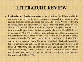 LITERATURE REVIEW
• Production of Earthworm casts – As explained by Edwards (1995),
earthworms ingest organic matter and egest it as much finer particles after
passing through a grinding gizzard that they all possess. Worms feed on the
microorganisms that grow upon the organic material. During this process,
N, P and Ca mineralized. Worms die at temperatures higher than 35oC, and
they process Organic Matter best at temperature between 15 and 25oC, and
a moisture of 70 to 90%. Different materials are mixed before processing
for faster results and a better product. Also worms have a limited tolerance
to some chemicals. The most commonly used earthworm is Eisina fetida
and the best results are obtained by using raised beds, feedstock is added at
the top and casts are collected at the bottom through mesh floors. In 25
kinds of vegetables, fruits or ornamentals casts did better than compost or
commercial potting mixes. (Edwards, 1995). There's scientific evidence
that human pathogens do not survive the vermicomposting process
(Edwards and Bohlen, 1995).
 