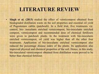 LITERATURE REVIEW
• Singh et al. (2013) studied the effect of vermicompost obtained from
biodegraded distillation waste on the soil properties and essential oil yield
of Pogostemon cablin (patchouli). In a field trial, five treatments viz.
control, bio- inoculants enriched vermicompost, bio-inoculants enriched
compost, vermicompost and recommended dose of chemical fertilizers
were given to patchouli plants. In the treatment with bio-inoculants
enriched vermicompost, oil yield was higher than all the other four
treatments. Application of bio-inoculants enriched vermicompost also
reduced the percentage disease index of the plants. Its application also
improved physical and chemical properties of the soil. Hence, in this study,
bio-inoculated vermicompost obtained from distillation waste proved to be
better than chemical fertilizer.
 