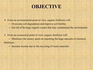 OBJECTIVE
 From an environmental point of view, organic fertilizers will:
– Overcome soil degradation and improve soil fertility.
– Get rid of the huge organic wastes that may contaminate the environment.
 From an economical point of view, organic fertilizers will:
– Minimizes the money spent on importing the huge amounts of chemical
fertilizers.
– Increase income due to the recycling of waste materials
 