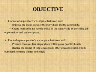 OBJECTIVE
 From a social point of view, organic fertilizers will:
– Improve the social status of the individuals and the community.
– Create motivation for people to live in the countryside by providing job
opportunities and business plans.
 From a hygienic point of view, organic fertilizers will:
– Produce chemical-free crops which will improve people's health.
– Reduce the danger of lung diseases and other diseases resulting from
burning the organic wastes in the field
 