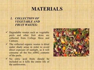 MATERIALS
1. COLLECTION OF
VEGETABLE AND
FRUIT WASTES:
 Degradable wastes such as vegetable
peels and other fruit skins are
collected from College Mess and
Canteen.
 The collected organic wastes is dried
under shady areas in order to avoid
direct exposure of sunlight, as it will
consume all the bio_x0002_contents
of the peels.
 No citric acid fruits should be
included as it kills the entire life of
the earthworms.
 