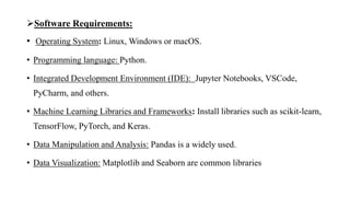 Software Requirements:
• Operating System: Linux, Windows or macOS.
• Programming language: Python.
• Integrated Development Environment (IDE): Jupyter Notebooks, VSCode,
PyCharm, and others.
• Machine Learning Libraries and Frameworks: Install libraries such as scikit-learn,
TensorFlow, PyTorch, and Keras.
• Data Manipulation and Analysis: Pandas is a widely used..
• Data Visualization: Matplotlib and Seaborn are common libraries
 