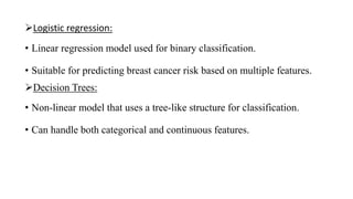 Logistic regression:
• Linear regression model used for binary classification.
• Suitable for predicting breast cancer risk based on multiple features.
Decision Trees:
• Non-linear model that uses a tree-like structure for classification.
• Can handle both categorical and continuous features.
 