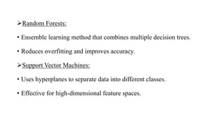 Random Forests:
• Ensemble learning method that combines multiple decision trees.
• Reduces overfitting and improves accuracy.
Support Vector Machines:
• Uses hyperplanes to separate data into different classes.
• Effective for high-dimensional feature spaces.
 