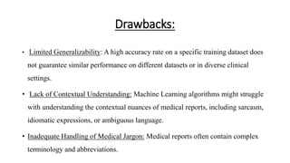 Drawbacks:
• Limited Generalizability: A high accuracy rate on a specific training dataset does
not guarantee similar performance on different datasets or in diverse clinical
settings.
• Lack of Contextual Understanding: Machine Learning algorithms might struggle
with understanding the contextual nuances of medical reports, including sarcasm,
idiomatic expressions, or ambiguous language.
• Inadequate Handling of Medical Jargon: Medical reports often contain complex
terminology and abbreviations.
 