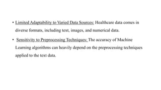 • Limited Adaptability to Varied Data Sources: Healthcare data comes in
diverse formats, including text, images, and numerical data.
• Sensitivity to Preprocessing Techniques: The accuracy of Machine
Learning algorithms can heavily depend on the preprocessing techniques
applied to the text data.
 