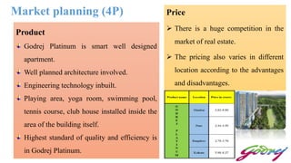 Market planning (4P)
Product
Godrej Platinum is smart well designed
apartment.
Well planned architecture involved.
Engineering technology inbuilt.
Playing area, yoga room, swimming pool,
tennis course, club house installed inside the
area of the building itself.
Highest standard of quality and efficiency is
in Godrej Platinum.
Price
 There is a huge competition in the
market of real estate.
 The pricing also varies in different
location according to the advantages
and disadvantages.
 