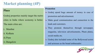 Market planning (4P)
Place
Godrej properties mainly target the metro
cities in India where economy is better.
The main cities are:
i. Mumbai
ii. Kolkata
iii.Pune
iv.Bangalore
Promotion
Godrej spend huge amount of money in case of
promotion and advertisement.
Make good communication and connection to the
leads and customers.
They promote themselves through newspaper,
magazine, television advertisements, Pham plates,
social media etc.
Godrej also included some of the Bollywood actors
and actresses as the brand ambassador.
 
