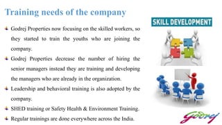 Training needs of the company
Godrej Properties now focusing on the skilled workers, so
they started to train the youths who are joining the
company.
Godrej Properties decrease the number of hiring the
senior managers instead they are training and developing
the managers who are already in the organization.
Leadership and behavioral training is also adopted by the
company.
SHED training or Safety Health & Environment Training.
Regular trainings are done everywhere across the India.
 
