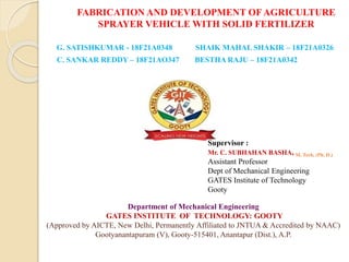 FABRICATION AND DEVELOPMENT OF AGRICULTURE
SPRAYER VEHICLE WITH SOLID FERTILIZER
G. SATISHKUMAR - 18F21A0348 SHAIK MAHAL SHAKIR – 18F21A0326
C. SANKAR REDDY – 18F21AO347 BESTHA RAJU – 18F21A0342
Supervisor :
Mr. C. SUBHAHAN BASHA, M. Tech, (Ph. D.)
Assistant Professor
Dept of Mechanical Engineering
GATES Institute of Technology
Gooty
Department of Mechanical Engineering
GATES INSTITUTE OF TECHNOLOGY: GOOTY
(Approved by AICTE, New Delhi, Permanently Affiliated to JNTUA & Accredited by NAAC)
Gootyanantapuram (V), Gooty-515401, Anantapur (Dist.), A.P.
 