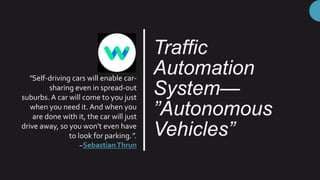 Traffic
Automation
System—
”Autonomous
Vehicles”
“Self-driving cars will enable car-
sharing even in spread-out
suburbs. A car will come to you just
when you need it. And when you
are done with it, the car will just
drive away, so you won't even have
to look for parking.”.
~SebastianThrun
 