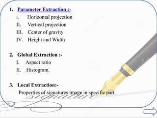 1. Parameter Extraction :-
I. Horizontal projection
II. Vertical projection
III. Center of gravity
IV. Height and Width
2. Global Extraction :-
I. Aspect ratio
II. Histogram.
3. Local Extraction:-
Properties of signatures image in specific part.
 