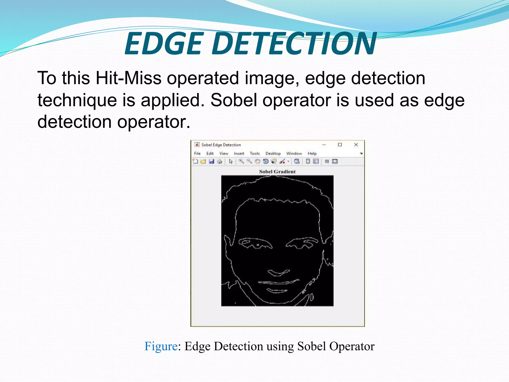 EDGE DETECTION
To this Hit-Miss operated image, edge detection
technique is applied. Sobel operator is used as edge
detection operator.
Figure: Edge Detection using Sobel Operator
 
