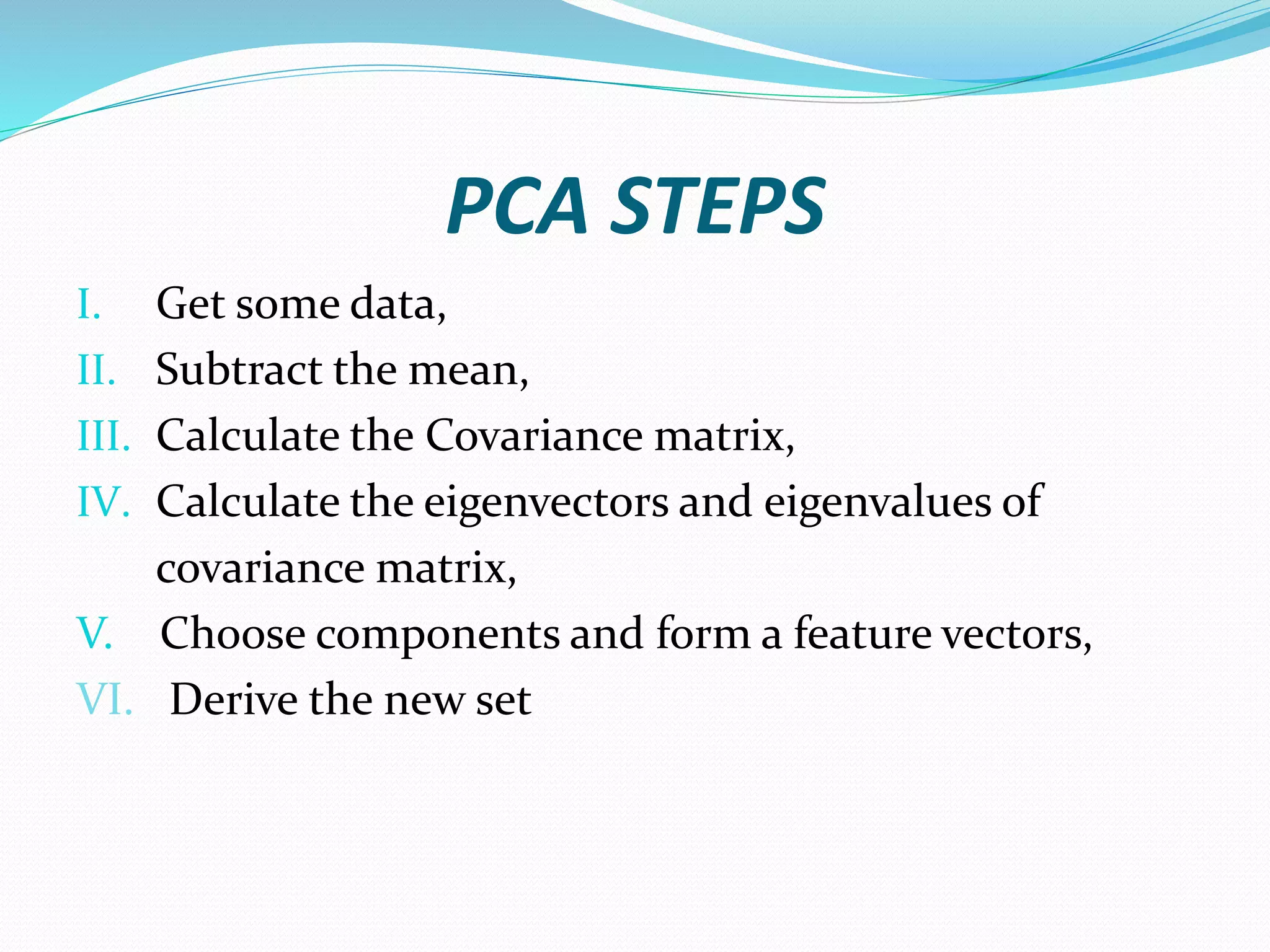 PCA STEPS
I. Get some data,
II. Subtract the mean,
III. Calculate the Covariance matrix,
IV. Calculate the eigenvectors and eigenvalues of
covariance matrix,
V. Choose components and form a feature vectors,
VI. Derive the new set
 