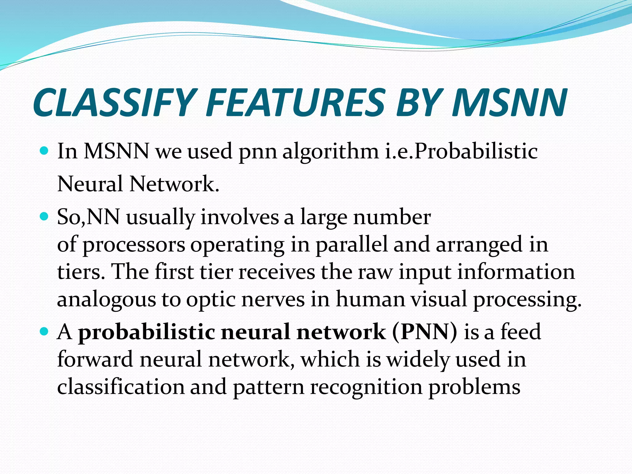 CLASSIFY FEATURES BY MSNN
 In MSNN we used pnn algorithm i.e.Probabilistic
Neural Network.
 So,NN usually involves a large number
of processors operating in parallel and arranged in
tiers. The first tier receives the raw input information
analogous to optic nerves in human visual processing.
 A probabilistic neural network (PNN) is a feed
forward neural network, which is widely used in
classification and pattern recognition problems
 