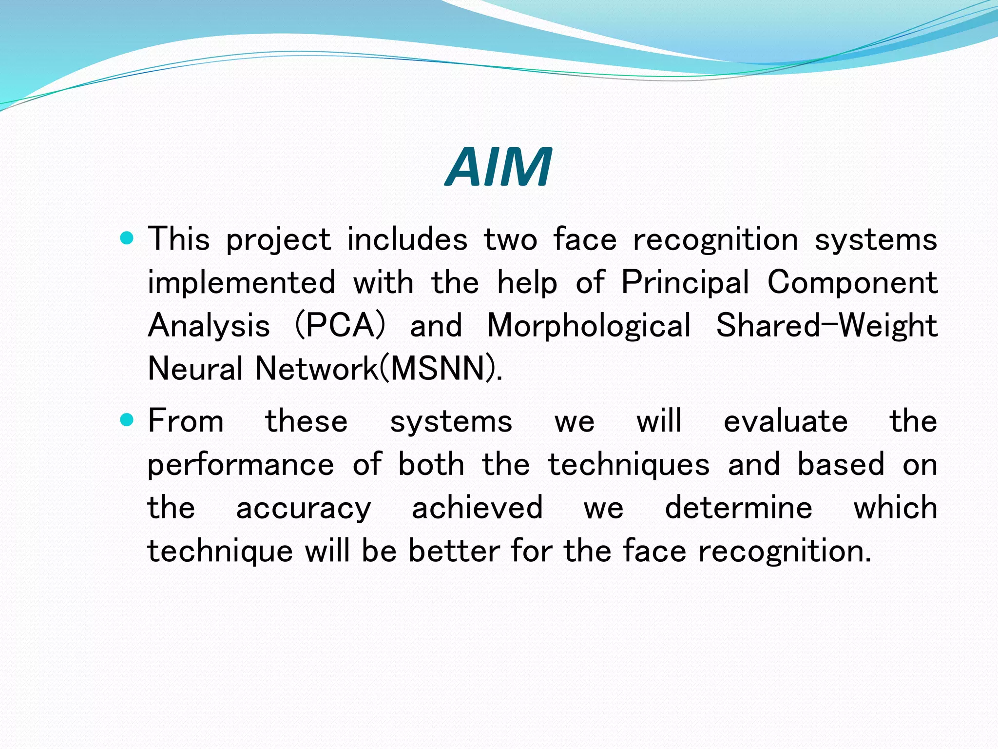AIM
 This project includes two face recognition systems
implemented with the help of Principal Component
Analysis (PCA) and Morphological Shared-Weight
Neural Network(MSNN).
 From these systems we will evaluate the
performance of both the techniques and based on
the accuracy achieved we determine which
technique will be better for the face recognition.
 