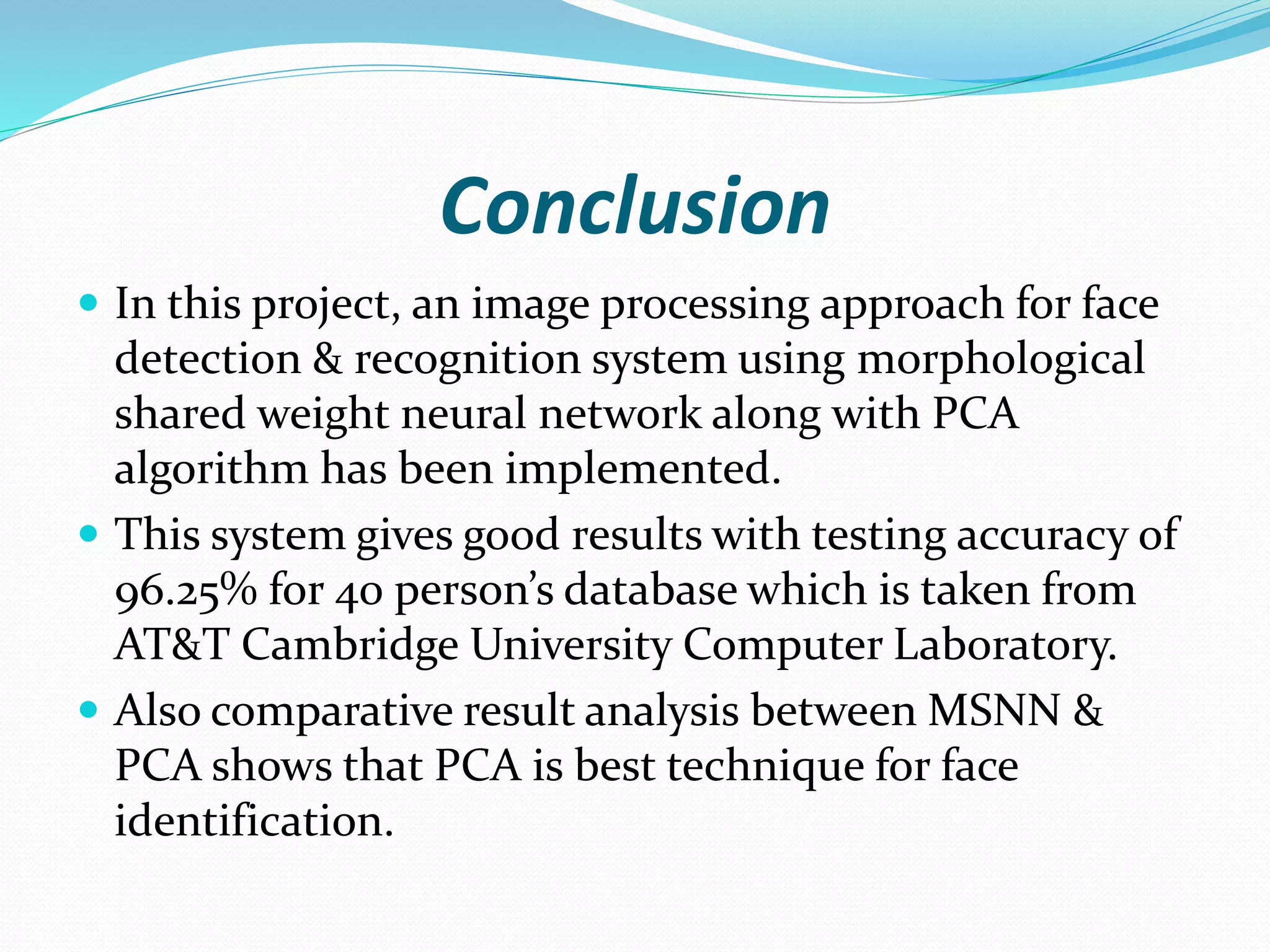 Conclusion
 In this project, an image processing approach for face
detection & recognition system using morphological
shared weight neural network along with PCA
algorithm has been implemented.
 This system gives good results with testing accuracy of
96.25% for 40 person’s database which is taken from
AT&T Cambridge University Computer Laboratory.
 Also comparative result analysis between MSNN &
PCA shows that PCA is best technique for face
identification.
 