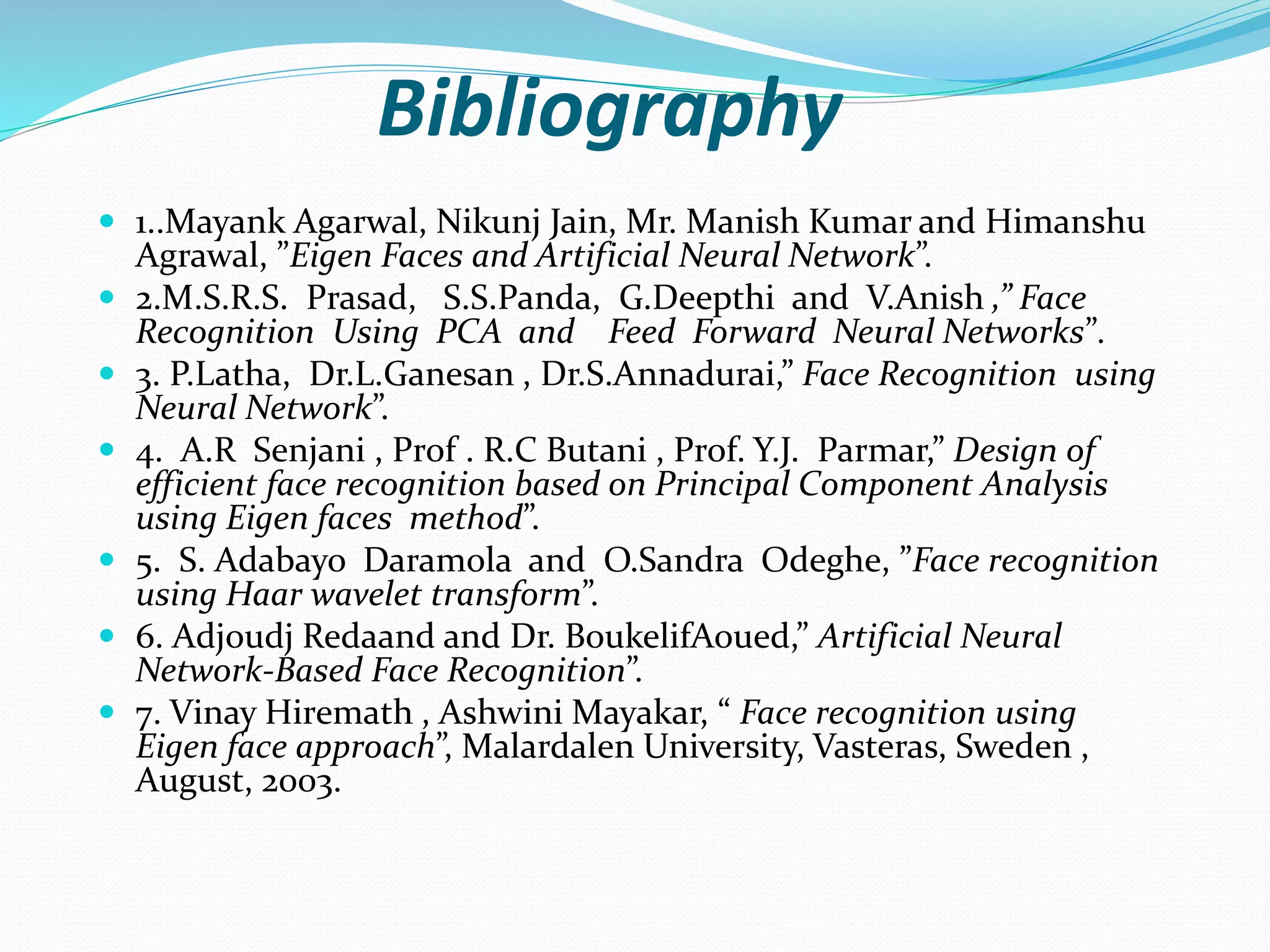 Bibliography
 1..Mayank Agarwal, Nikunj Jain, Mr. Manish Kumar and Himanshu
Agrawal, ”Eigen Faces and Artificial Neural Network”.
 2.M.S.R.S. Prasad, S.S.Panda, G.Deepthi and V.Anish ,” Face
Recognition Using PCA and Feed Forward Neural Networks”.
 3. P.Latha, Dr.L.Ganesan , Dr.S.Annadurai,” Face Recognition using
Neural Network”.
 4. A.R Senjani , Prof . R.C Butani , Prof. Y.J. Parmar,” Design of
efficient face recognition based on Principal Component Analysis
using Eigen faces method”.
 5. S. Adabayo Daramola and O.Sandra Odeghe, ”Face recognition
using Haar wavelet transform”.
 6. Adjoudj Redaand and Dr. BoukelifAoued,” Artificial Neural
Network-Based Face Recognition”.
 7. Vinay Hiremath , Ashwini Mayakar, “ Face recognition using
Eigen face approach”, Malardalen University, Vasteras, Sweden ,
August, 2003.
 