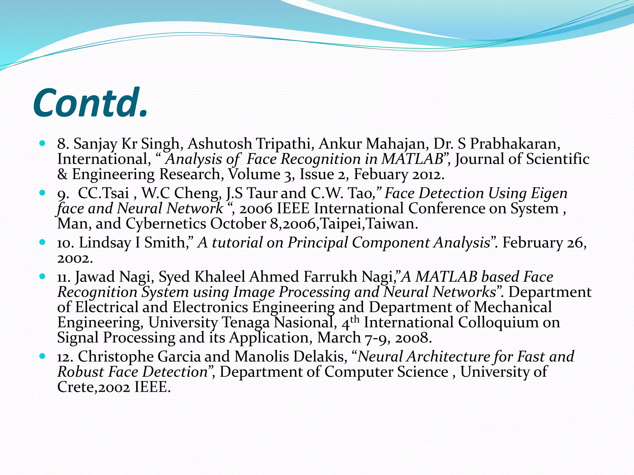 Contd.
 8. Sanjay Kr Singh, Ashutosh Tripathi, Ankur Mahajan, Dr. S Prabhakaran,
International, “ Analysis of Face Recognition in MATLAB”, Journal of Scientific
& Engineering Research, Volume 3, Issue 2, Febuary 2012.
 9. CC.Tsai , W.C Cheng, J.S Taur and C.W. Tao,” Face Detection Using Eigen
face and Neural Network “, 2006 IEEE International Conference on System ,
Man, and Cybernetics October 8,2006,Taipei,Taiwan.
 10. Lindsay I Smith,” A tutorial on Principal Component Analysis”. February 26,
2002.
 11. Jawad Nagi, Syed Khaleel Ahmed Farrukh Nagi,”A MATLAB based Face
Recognition System using Image Processing and Neural Networks”. Department
of Electrical and Electronics Engineering and Department of Mechanical
Engineering, University Tenaga Nasional, 4th International Colloquium on
Signal Processing and its Application, March 7-9, 2008.
 12. Christophe Garcia and Manolis Delakis, “Neural Architecture for Fast and
Robust Face Detection”, Department of Computer Science , University of
Crete,2002 IEEE.
 