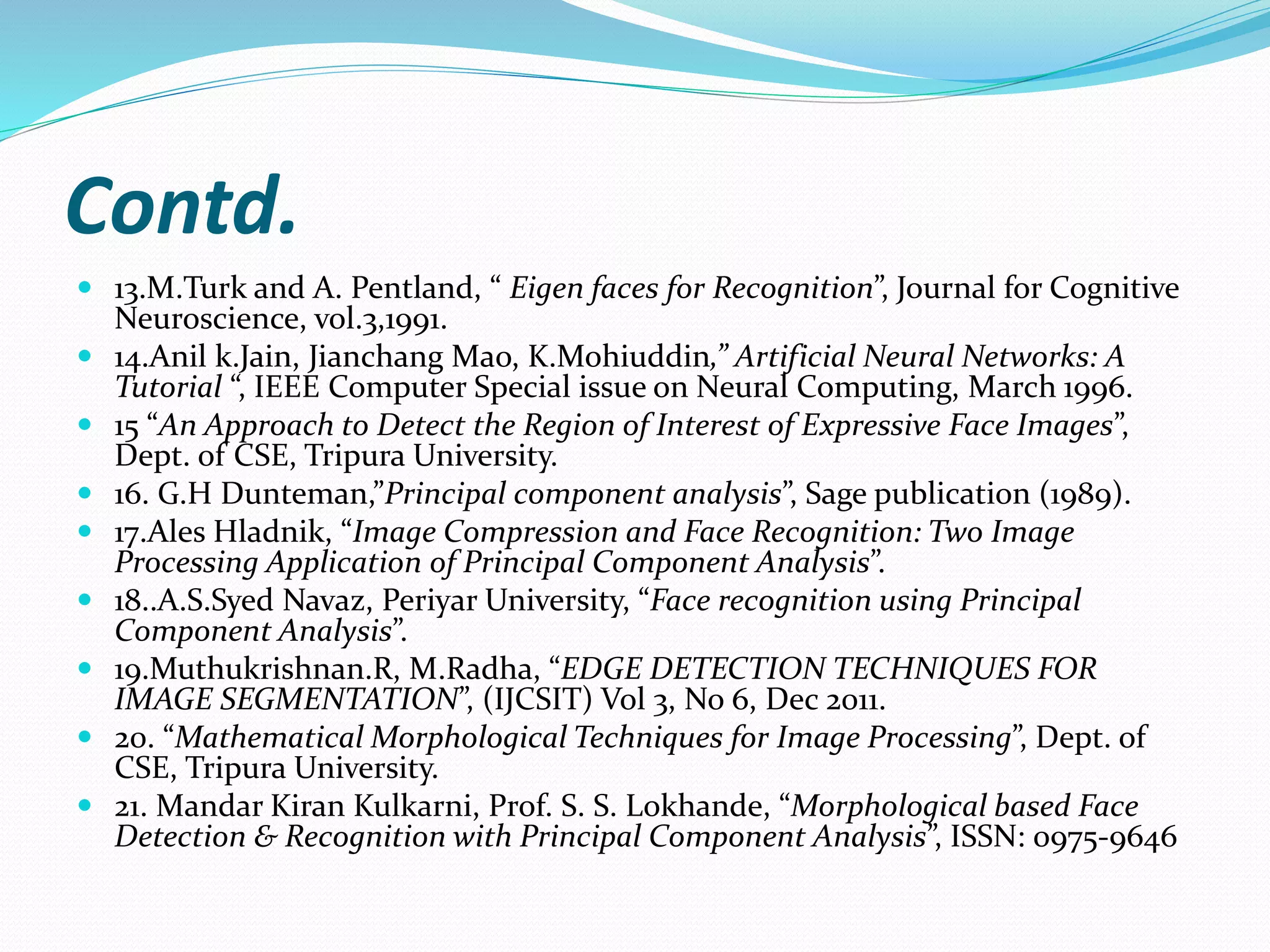 Contd.
 13.M.Turk and A. Pentland, “ Eigen faces for Recognition”, Journal for Cognitive
Neuroscience, vol.3,1991.
 14.Anil k.Jain, Jianchang Mao, K.Mohiuddin,” Artificial Neural Networks: A
Tutorial “, IEEE Computer Special issue on Neural Computing, March 1996.
 15 “An Approach to Detect the Region of Interest of Expressive Face Images”,
Dept. of CSE, Tripura University.
 16. G.H Dunteman,”Principal component analysis”, Sage publication (1989).
 17.Ales Hladnik, “Image Compression and Face Recognition: Two Image
Processing Application of Principal Component Analysis”.
 18..A.S.Syed Navaz, Periyar University, “Face recognition using Principal
Component Analysis”.
 19.Muthukrishnan.R, M.Radha, “EDGE DETECTION TECHNIQUES FOR
IMAGE SEGMENTATION”, (IJCSIT) Vol 3, No 6, Dec 2011.
 20. “Mathematical Morphological Techniques for Image Processing”, Dept. of
CSE, Tripura University.
 21. Mandar Kiran Kulkarni, Prof. S. S. Lokhande, “Morphological based Face
Detection & Recognition with Principal Component Analysis”, ISSN: 0975-9646
 
