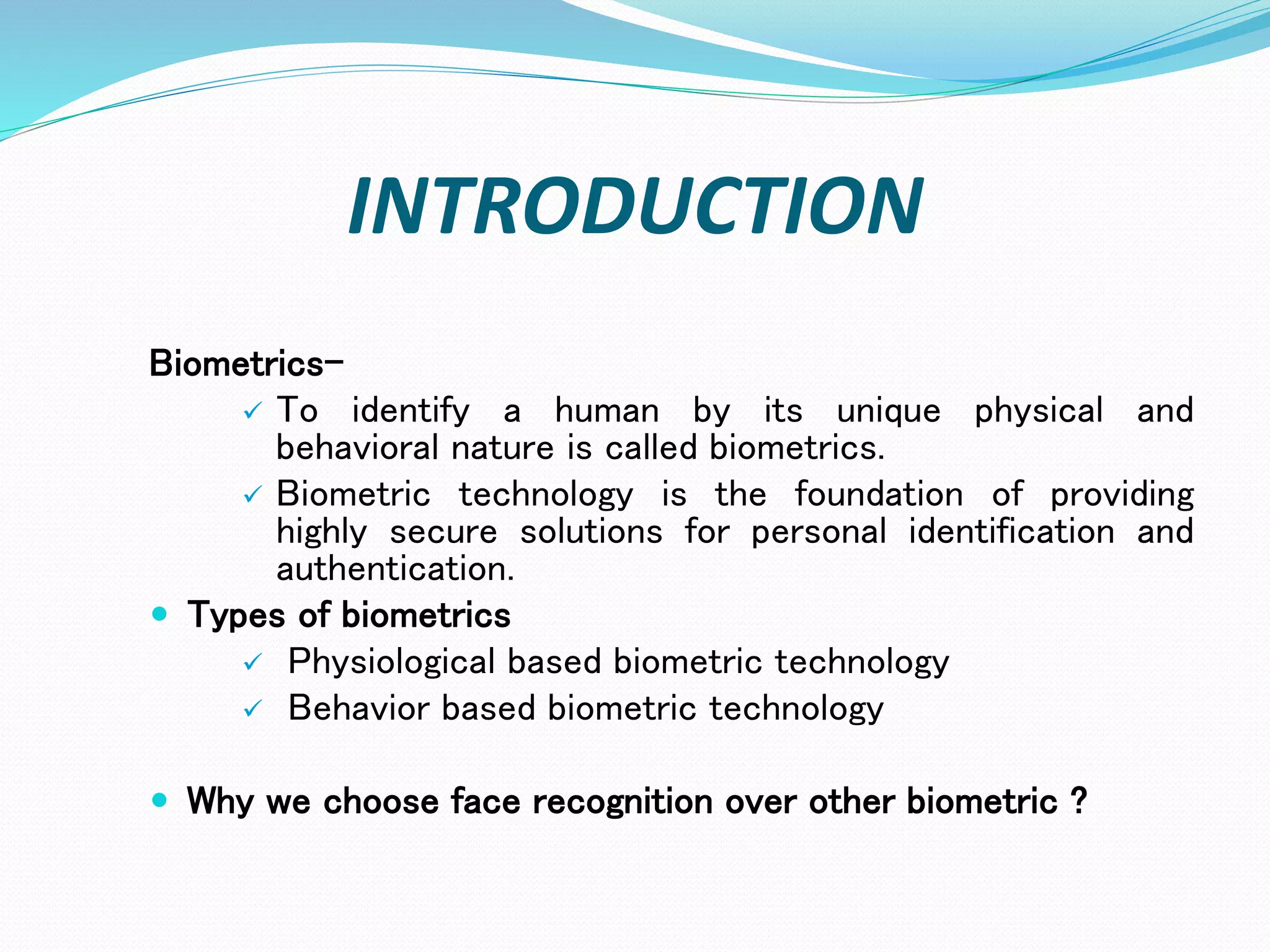 INTRODUCTION
Biometrics-
 To identify a human by its unique physical and
behavioral nature is called biometrics.
 Biometric technology is the foundation of providing
highly secure solutions for personal identification and
authentication.
 Types of biometrics
 Physiological based biometric technology
 Behavior based biometric technology
 Why we choose face recognition over other biometric ?
 