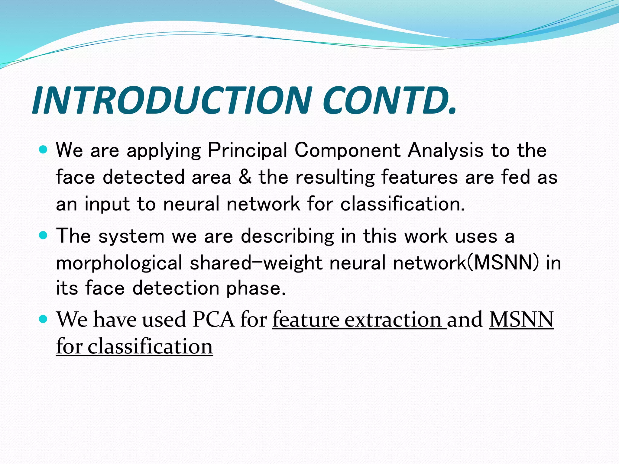 INTRODUCTION CONTD.
 We are applying Principal Component Analysis to the
face detected area & the resulting features are fed as
an input to neural network for classification.
 The system we are describing in this work uses a
morphological shared-weight neural network(MSNN) in
its face detection phase.
 We have used PCA for feature extraction and MSNN
for classification
 
