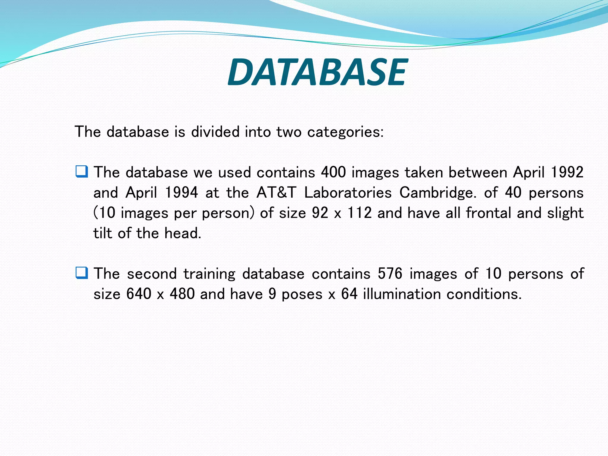 DATABASE
The database is divided into two categories:
 The database we used contains 400 images taken between April 1992
and April 1994 at the AT&T Laboratories Cambridge. of 40 persons
(10 images per person) of size 92 x 112 and have all frontal and slight
tilt of the head.
 The second training database contains 576 images of 10 persons of
size 640 x 480 and have 9 poses x 64 illumination conditions.
 
