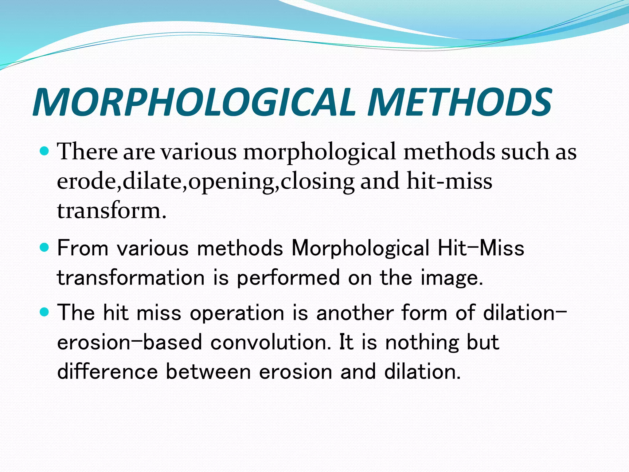 MORPHOLOGICAL METHODS
 There are various morphological methods such as
erode,dilate,opening,closing and hit-miss
transform.
 From various methods Morphological Hit-Miss
transformation is performed on the image.
 The hit miss operation is another form of dilation-
erosion-based convolution. It is nothing but
difference between erosion and dilation.
 
