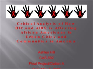 Critical Analysis of How HIV and AIDS is Affecting African Americans in Urban Cities and Communities in America   Ashley Hill CAS 892 Final Project/Option A Due: May 5, 2009 