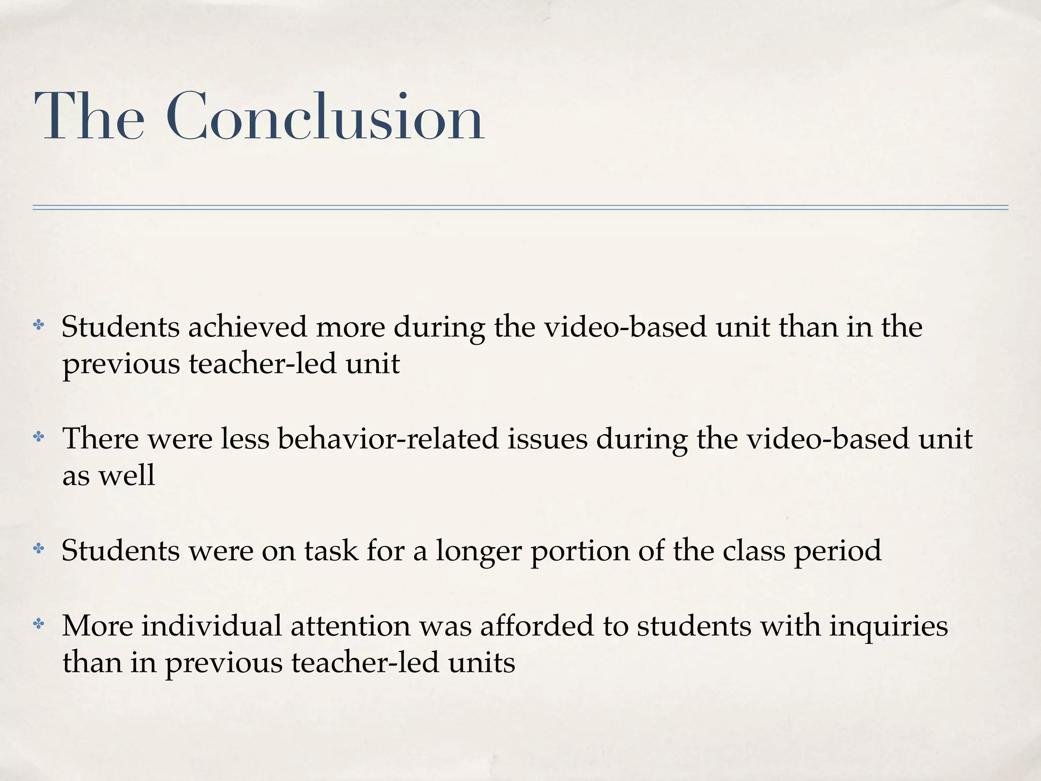 The Conclusion

✤   Students achieved more during the video-based unit than in the
    previous teacher-led unit

✤   There were less behavior-related issues during the video-based unit
    as well

✤   Students were on task for a longer portion of the class period

✤   More individual attention was afforded to students with inquiries
    than in previous teacher-led units
 