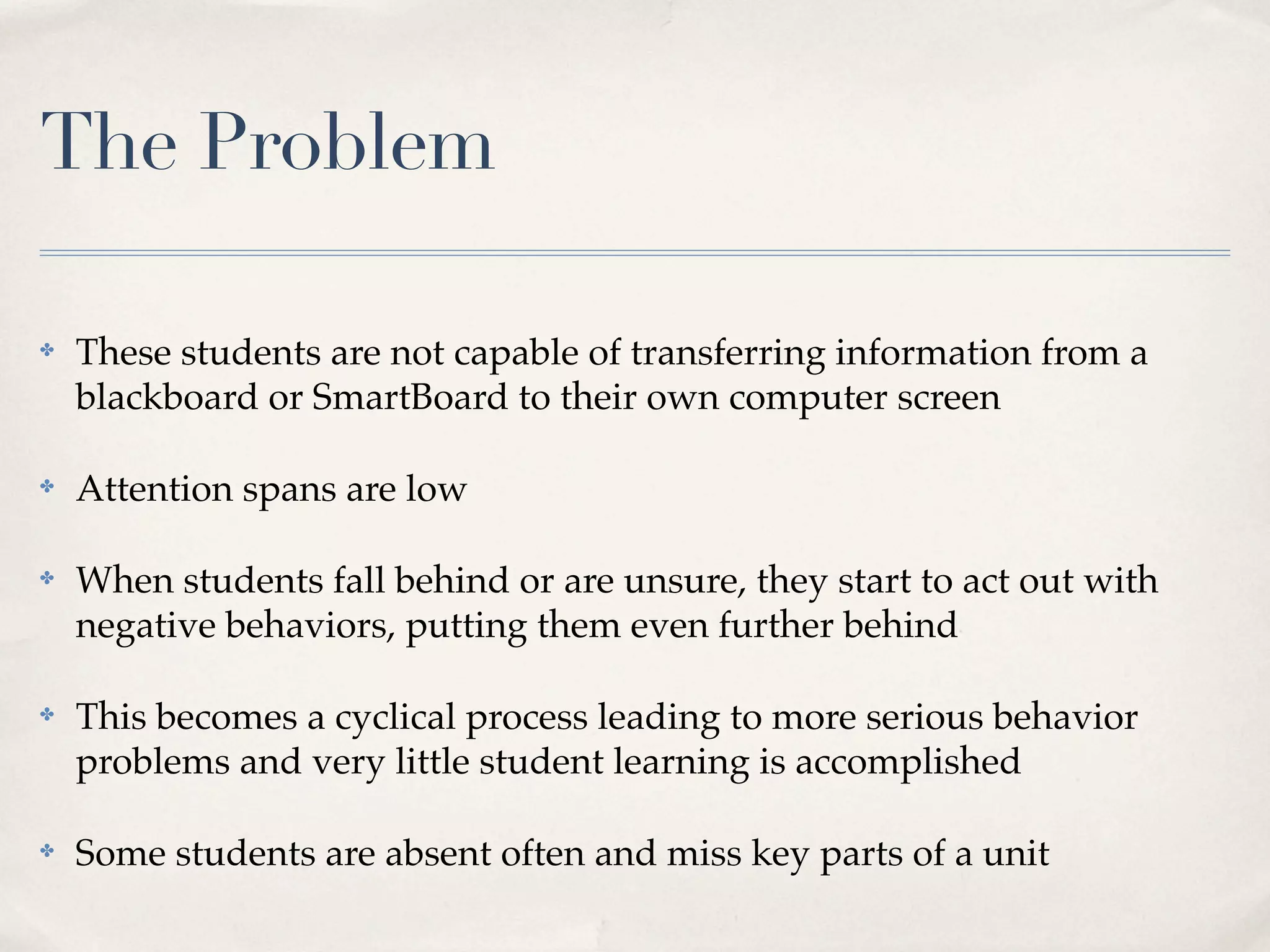 The Problem

✤   These students are not capable of transferring information from a
    blackboard or SmartBoard to their own computer screen

✤   Attention spans are low

✤   When students fall behind or are unsure, they start to act out with
    negative behaviors, putting them even further behind

✤   This becomes a cyclical process leading to more serious behavior
    problems and very little student learning is accomplished

✤   Some students are absent often and miss key parts of a unit
 