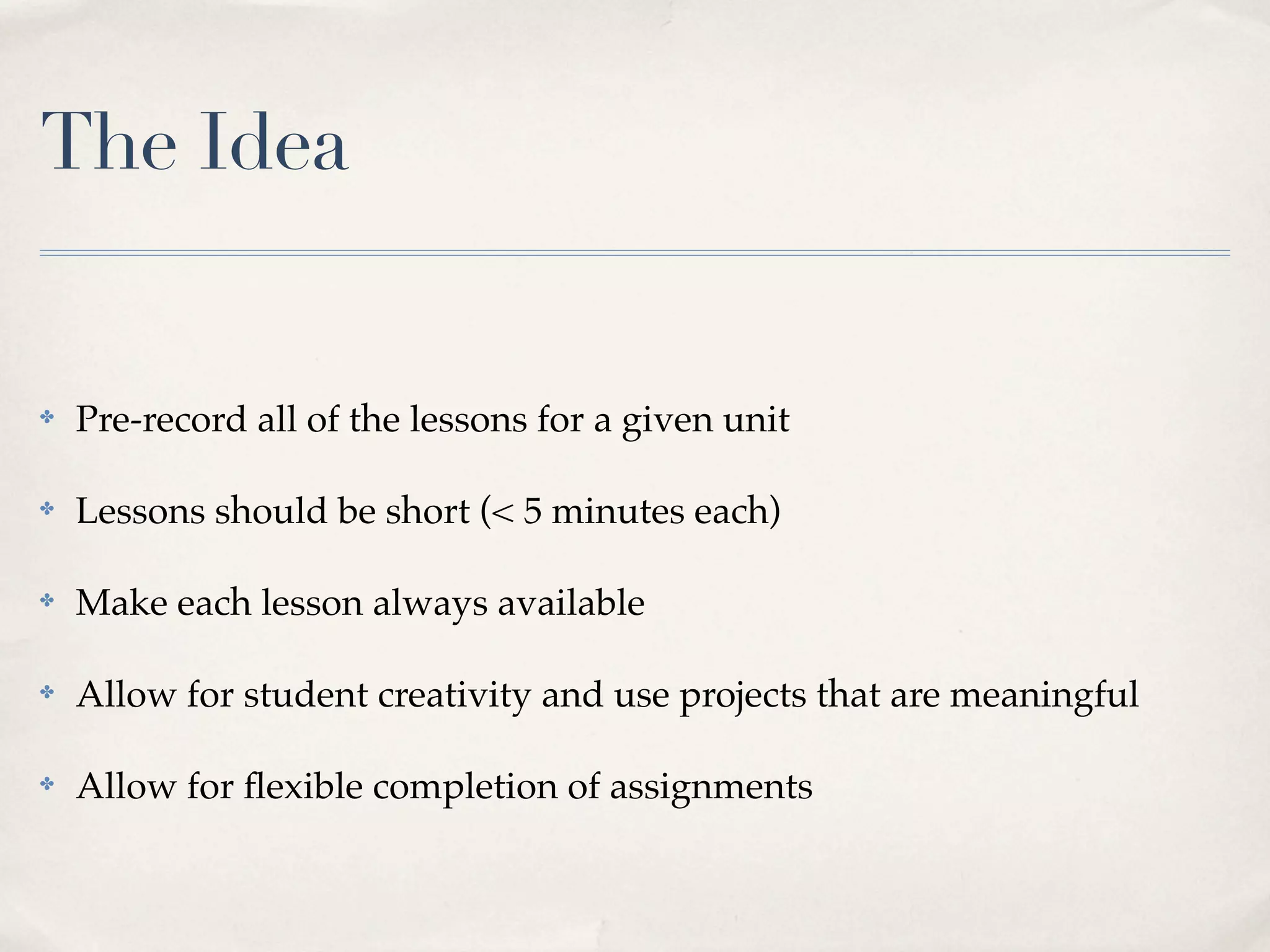 The Idea


✤   Pre-record all of the lessons for a given unit

✤   Lessons should be short (< 5 minutes each)

✤   Make each lesson always available

✤   Allow for student creativity and use projects that are meaningful

✤   Allow for ﬂexible completion of assignments
 