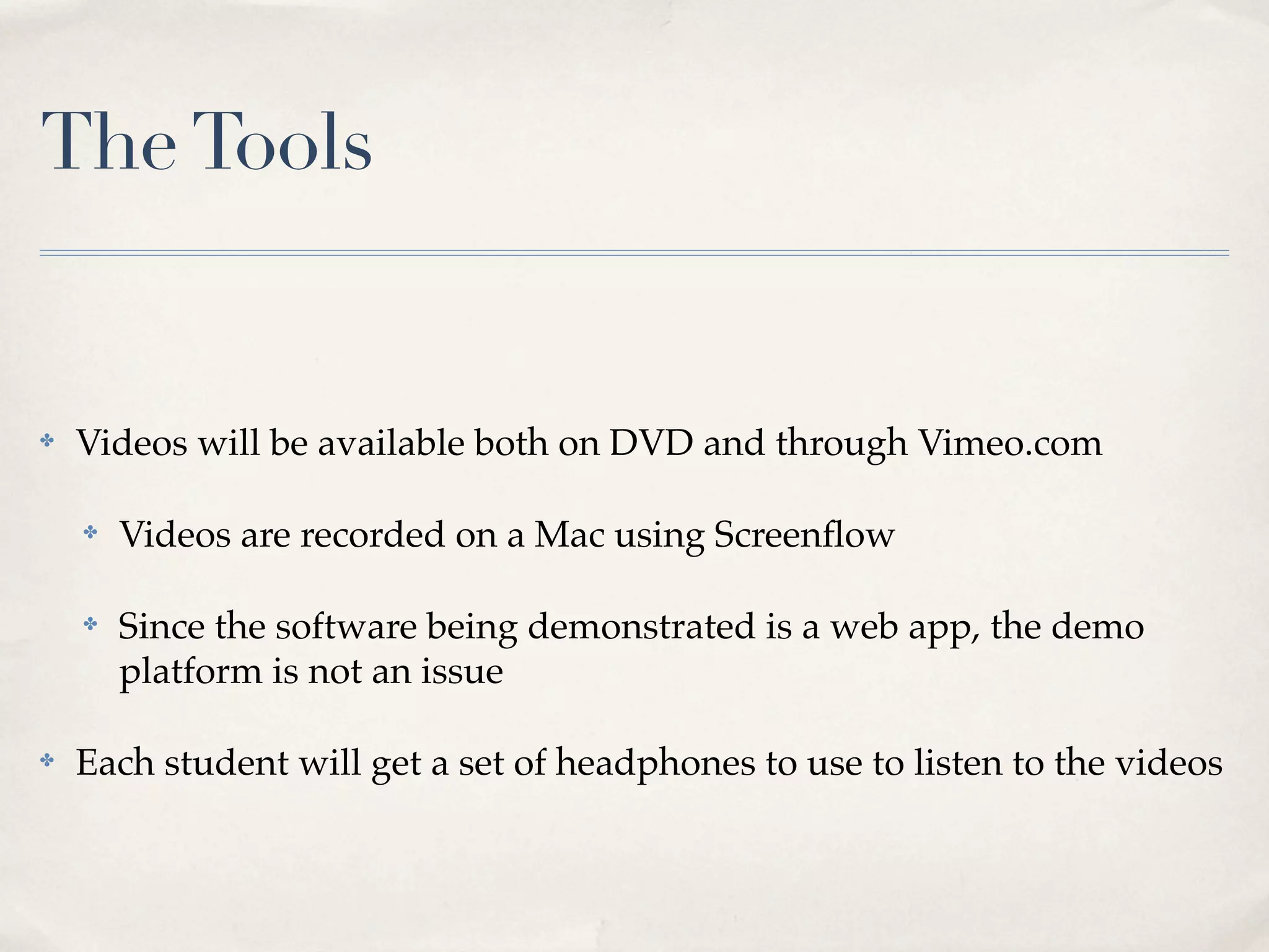 The Tools


✤   Videos will be available both on DVD and through Vimeo.com

    ✤   Videos are recorded on a Mac using Screenﬂow

    ✤   Since the software being demonstrated is a web app, the demo
        platform is not an issue

✤   Each student will get a set of headphones to use to listen to the videos
 