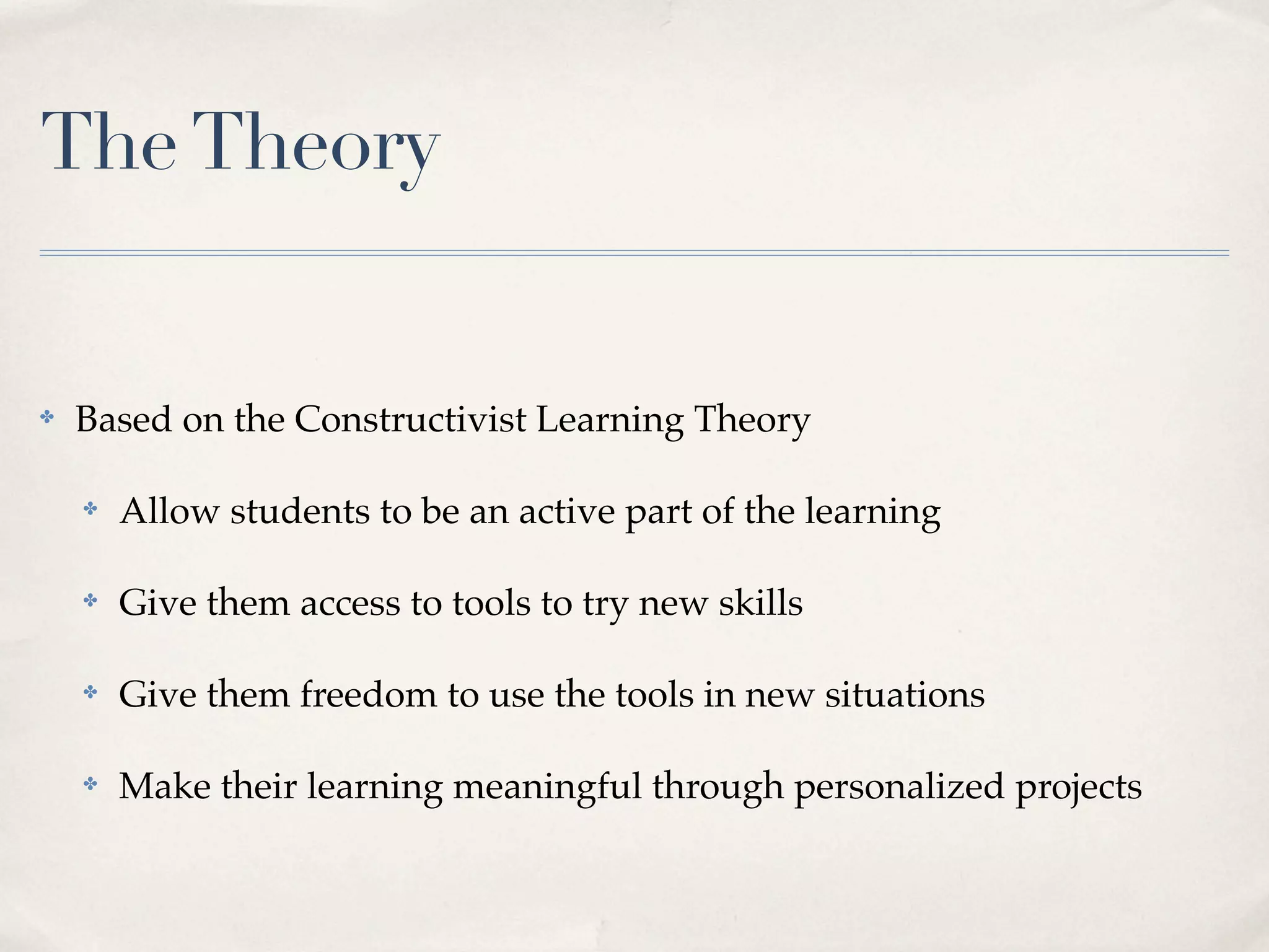 The Theory


✤   Based on the Constructivist Learning Theory

    ✤   Allow students to be an active part of the learning

    ✤   Give them access to tools to try new skills

    ✤   Give them freedom to use the tools in new situations

    ✤   Make their learning meaningful through personalized projects
 