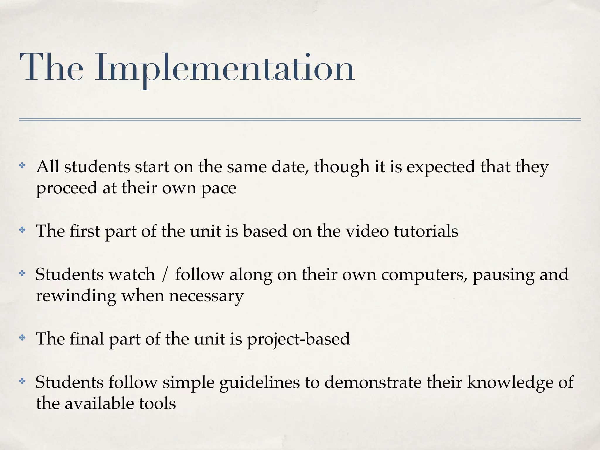 The Implementation

✤   All students start on the same date, though it is expected that they
    proceed at their own pace

✤   The ﬁrst part of the unit is based on the video tutorials

✤   Students watch / follow along on their own computers, pausing and
    rewinding when necessary

✤   The ﬁnal part of the unit is project-based

✤   Students follow simple guidelines to demonstrate their knowledge of
    the available tools
 