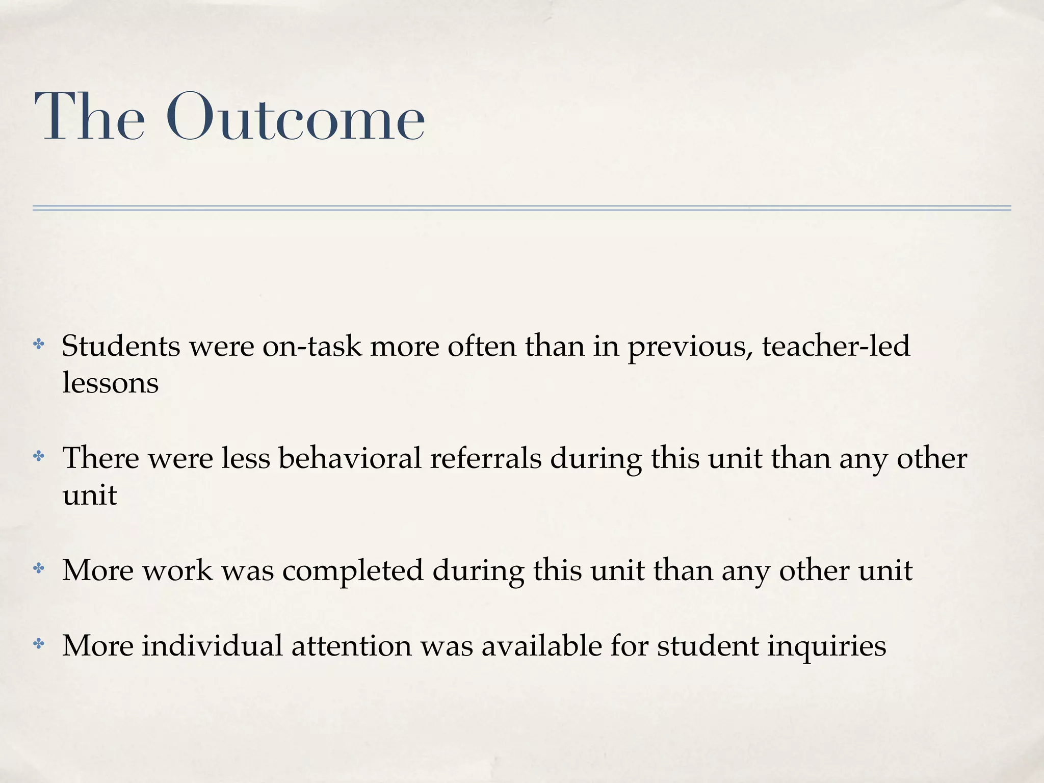 The Outcome


✤   Students were on-task more often than in previous, teacher-led
    lessons

✤   There were less behavioral referrals during this unit than any other
    unit

✤   More work was completed during this unit than any other unit

✤   More individual attention was available for student inquiries
 