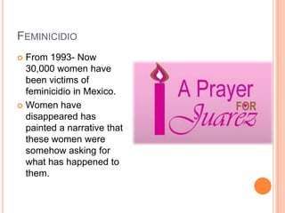 FEMINICIDIO
 From 1993- Now
  30,000 women have
  been victims of
  feminicidio in Mexico.
 Women have
  disappeared has
  painted a narrative that
  these women were
  somehow asking for
  what has happened to
  them.
 