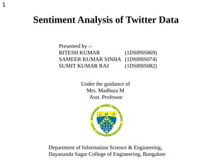 Sentiment Analysis of Twitter Data
Presented by :-
RITESH KUMAR (1DS09IS069)
SAMEER KUMAR SINHA (1DS09IS074)
SUMIT KUMAR RAJ (1DS09IS082)
Under the guidance of
Mrs. Madhura M
Asst. Professor
Department of Information Science & Engineering,
Dayananda Sagar College of Engineering, Bangalore
1
 
