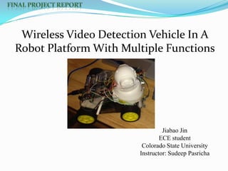 Wireless Video Detection Vehicle In A
Robot Platform With Multiple Functions

Jiabao Jin
ECE student
Colorado State University
Instructor: Sudeep Pasricha

 