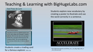 Teaching & Learning with BigHugeLabs.com
Students create a trading card
for a famous explorer. SOL 3.3a
Students explore new vocabulary by
creating a poster to illustrate and use
the word correctly in a sentence.
http://tigertools.pbworks.com/f/How_can_I_use_Big_Huge_Labs_in
_the_Classroom.pdf
 