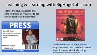 Teaching & Learning with BigHugeLabs.com
Teacher and students create and
share an ID card or Press Pass to get
to know teacher and classmates.
Students create a movie poster or
magazine cover on a particular book or
topic. Example : Greek Mythology
http://techtoolsforyou.weebly.com/big-huge-labs.html
 