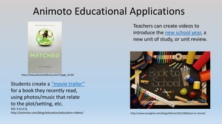 Animoto Educational Applications
Students create a “movie trailer”
for a book they recently read,
using photos/music that relate
to the plot/setting, etc.
SOL 3.5i;3.5j
http://animoto.com/blog/education/education-videos/
Teachers can create videos to
introduce the new school year, a
new unit of study, or unit review.
http://www.ecenglish.com/blogs/Miami/2012/08/back-to-school/
http://www.phoenixslibrary.com/?page_id=60
 