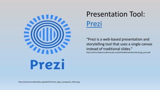 Presentation Tool:
Prezi
http://commons.wikimedia.org/wiki/File:Prezi_logo_transparent_2012.png
“Prezi is a web-based presentation and
storytelling tool that uses a single canvas
instead of traditional slides.”
http://online.illawarra.tafensw.edu.au/GetFlexible/workout/docs/wg_prezi.pdf
 