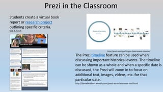 Prezi in the Classroom
Students create a virtual book
report or research project
outlining specific criteria.
SOL 4.2c;4.5
http://prezi.com/rgvcf1tcgcu-/paul-revere-timeline/
The Prezi timeline feature can be used when
discussing important historical events. The timeline
can be shown as a whole and when a specific date is
discussed, the Prezi will zoom in to focus on
additional text, images, videos, etc. for that
particular date.
http://daniellealbert.weebly.com/prezi-as-a-classroom-tool.html
 