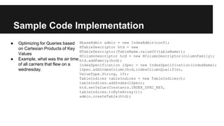 Sample Code Implementation
● Optimizing for Queries based
on Cartesian Products of Key
Values
● Example, what was the air time
of all carriers that flew on a
wednesday.
HbaseAdmin admin = new IndexAdmin(conf);
HTableDescriptor htd = new
HTableDescriptor(TableName.valueOf(tableName));
HColumnDescriptor hcd = new HColumnDescriptor(columnFamily);
htd.addFamily(hcd);
IndexSpecification iSpec = new IndexSpecification(indexName);
iSpec.addIndexColumn(hcd,indexColumnQualifier,
ValueType.String, 10);
TableIndices tableIndices = new TableIndices();
tableIndices.addIndex(iSpec);
htd.setValue(Constants.INDEX_SPEC_KEY,
tableIndices.toByteArray());
admin.createTable(htd);
 